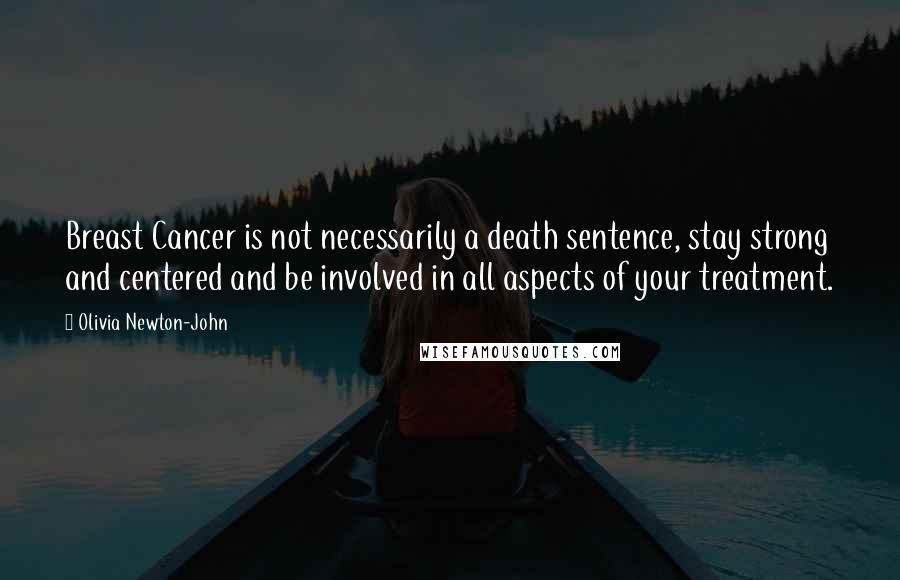 Olivia Newton-John Quotes: Breast Cancer is not necessarily a death sentence, stay strong and centered and be involved in all aspects of your treatment.