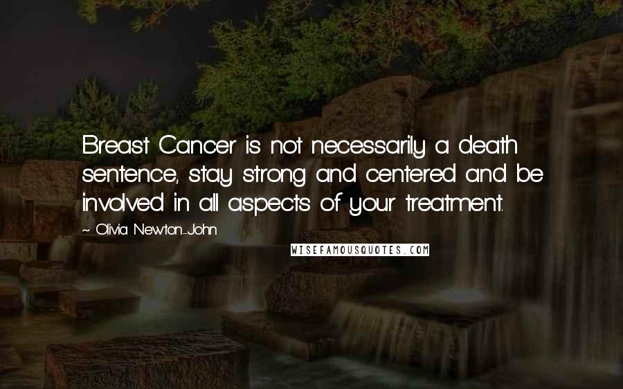 Olivia Newton-John Quotes: Breast Cancer is not necessarily a death sentence, stay strong and centered and be involved in all aspects of your treatment.