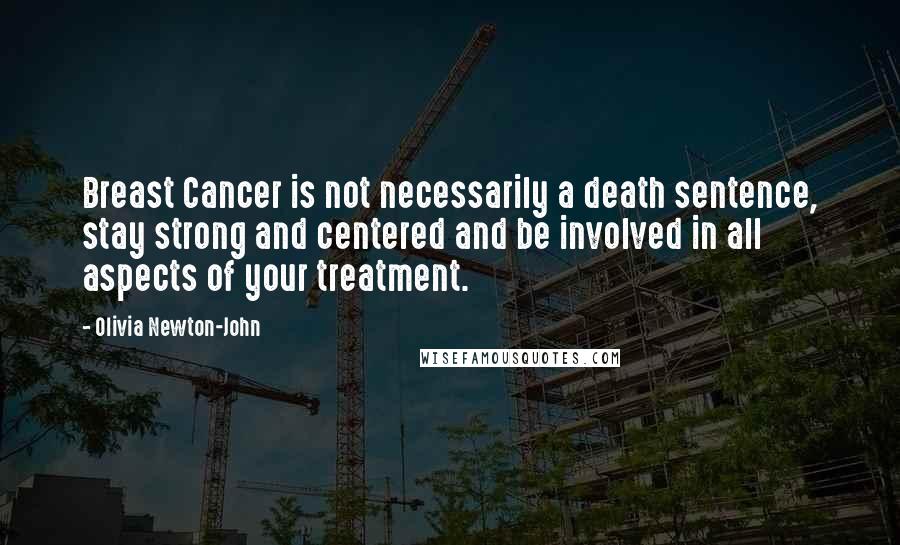 Olivia Newton-John Quotes: Breast Cancer is not necessarily a death sentence, stay strong and centered and be involved in all aspects of your treatment.