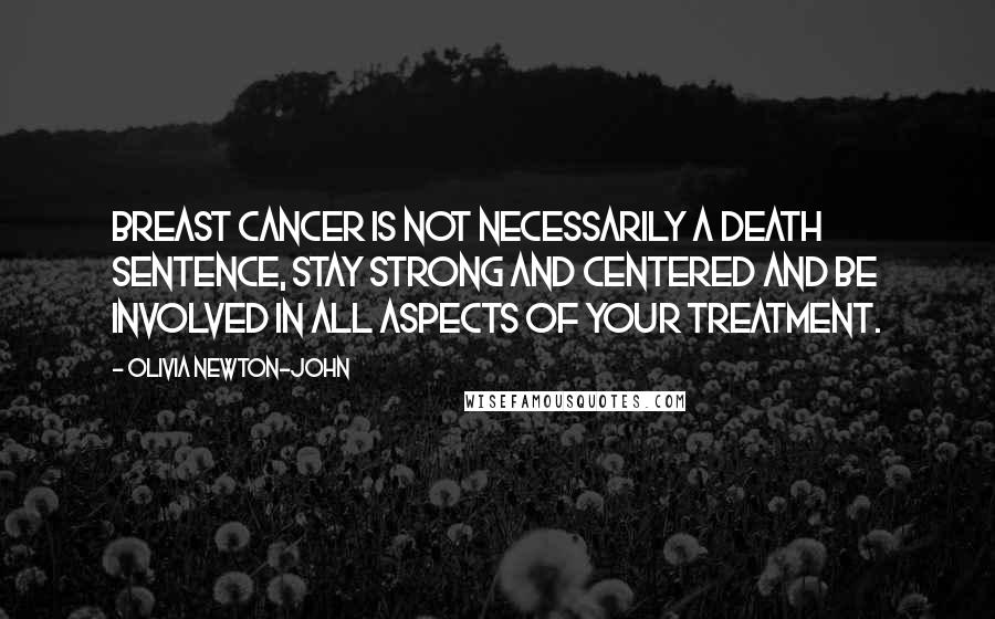 Olivia Newton-John Quotes: Breast Cancer is not necessarily a death sentence, stay strong and centered and be involved in all aspects of your treatment.