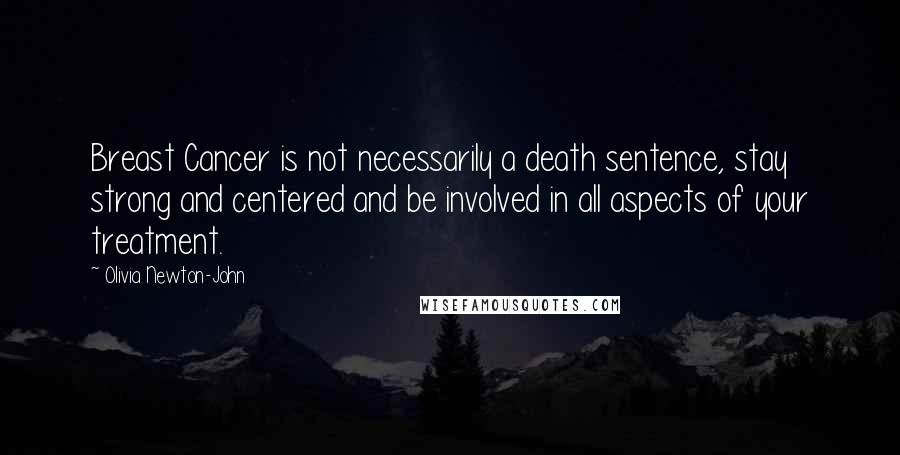 Olivia Newton-John Quotes: Breast Cancer is not necessarily a death sentence, stay strong and centered and be involved in all aspects of your treatment.