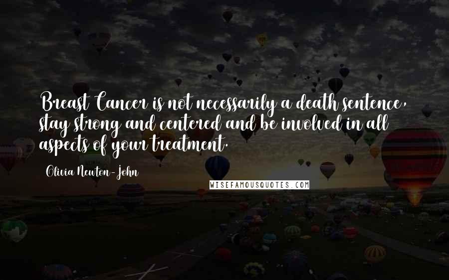 Olivia Newton-John Quotes: Breast Cancer is not necessarily a death sentence, stay strong and centered and be involved in all aspects of your treatment.