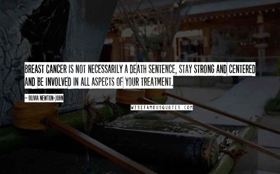 Olivia Newton-John Quotes: Breast Cancer is not necessarily a death sentence, stay strong and centered and be involved in all aspects of your treatment.