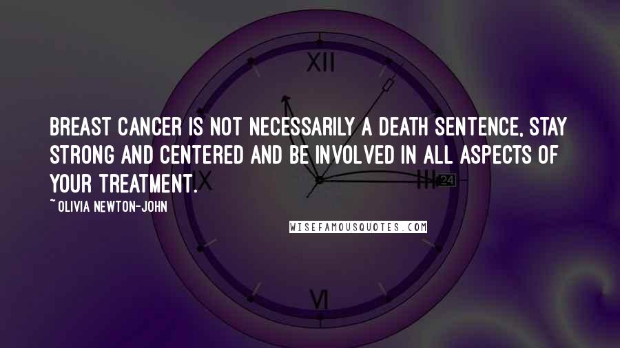 Olivia Newton-John Quotes: Breast Cancer is not necessarily a death sentence, stay strong and centered and be involved in all aspects of your treatment.