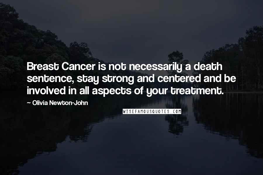 Olivia Newton-John Quotes: Breast Cancer is not necessarily a death sentence, stay strong and centered and be involved in all aspects of your treatment.