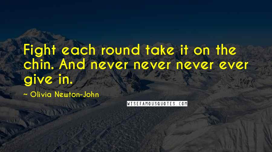 Olivia Newton-John Quotes: Fight each round take it on the chin. And never never never ever give in.
