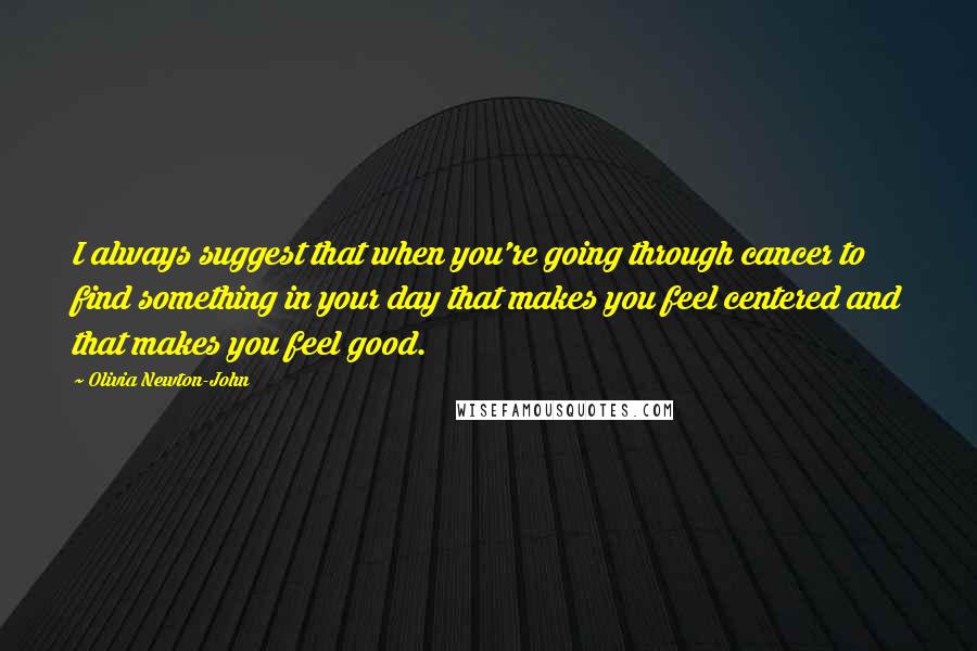 Olivia Newton-John Quotes: I always suggest that when you're going through cancer to find something in your day that makes you feel centered and that makes you feel good.