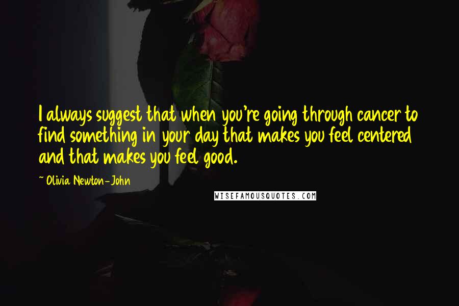 Olivia Newton-John Quotes: I always suggest that when you're going through cancer to find something in your day that makes you feel centered and that makes you feel good.