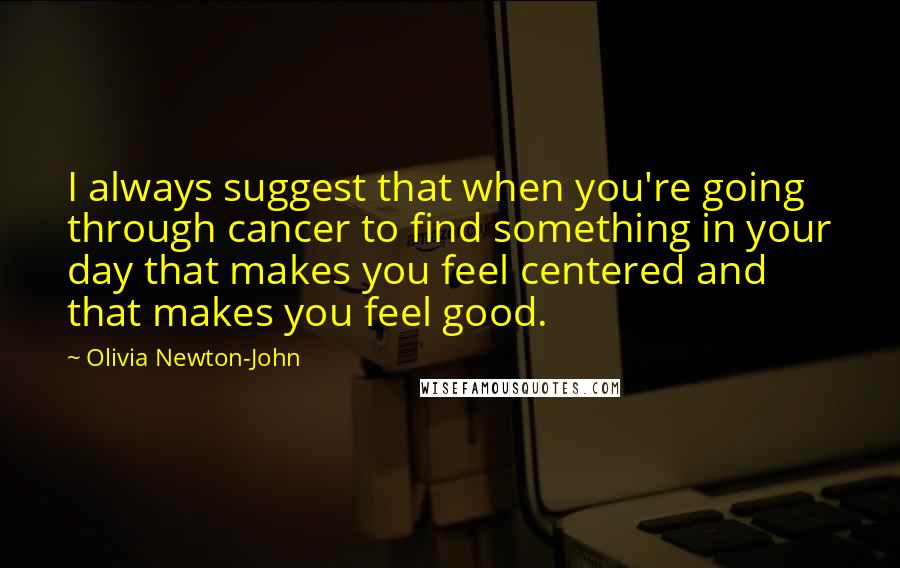 Olivia Newton-John Quotes: I always suggest that when you're going through cancer to find something in your day that makes you feel centered and that makes you feel good.