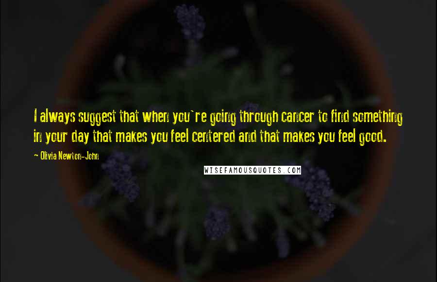 Olivia Newton-John Quotes: I always suggest that when you're going through cancer to find something in your day that makes you feel centered and that makes you feel good.