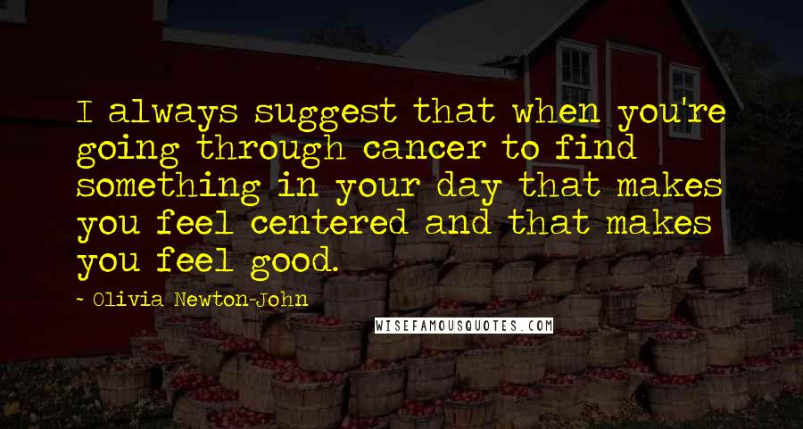 Olivia Newton-John Quotes: I always suggest that when you're going through cancer to find something in your day that makes you feel centered and that makes you feel good.