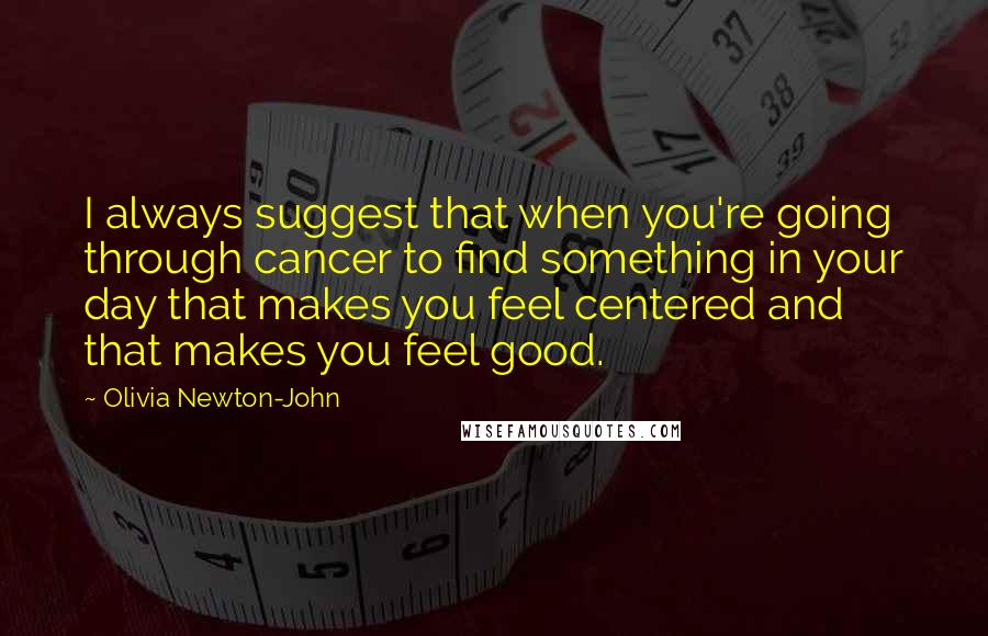 Olivia Newton-John Quotes: I always suggest that when you're going through cancer to find something in your day that makes you feel centered and that makes you feel good.