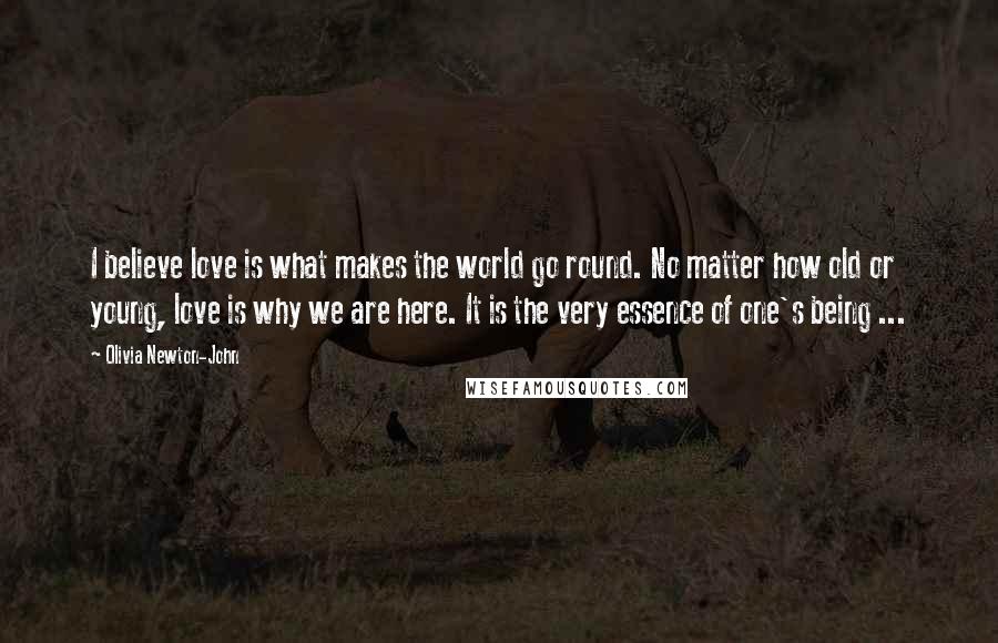 Olivia Newton-John Quotes: I believe love is what makes the world go round. No matter how old or young, love is why we are here. It is the very essence of one's being ...