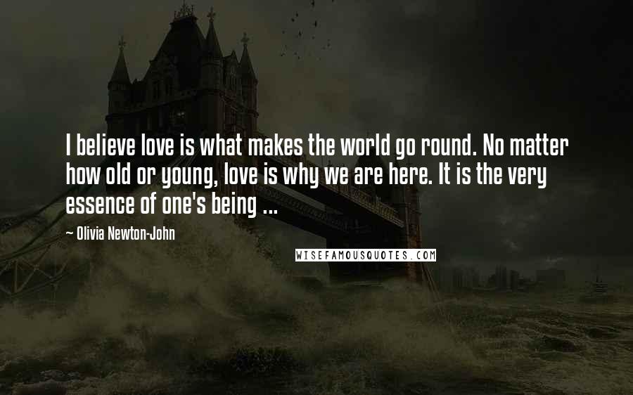 Olivia Newton-John Quotes: I believe love is what makes the world go round. No matter how old or young, love is why we are here. It is the very essence of one's being ...