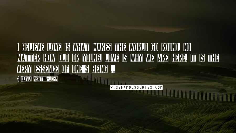 Olivia Newton-John Quotes: I believe love is what makes the world go round. No matter how old or young, love is why we are here. It is the very essence of one's being ...