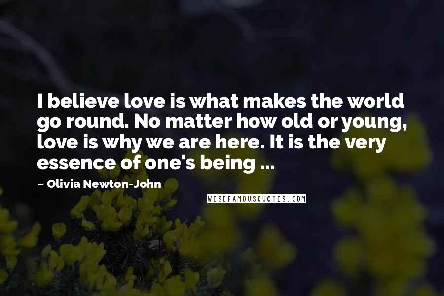 Olivia Newton-John Quotes: I believe love is what makes the world go round. No matter how old or young, love is why we are here. It is the very essence of one's being ...