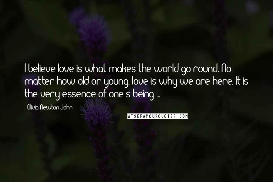 Olivia Newton-John Quotes: I believe love is what makes the world go round. No matter how old or young, love is why we are here. It is the very essence of one's being ...