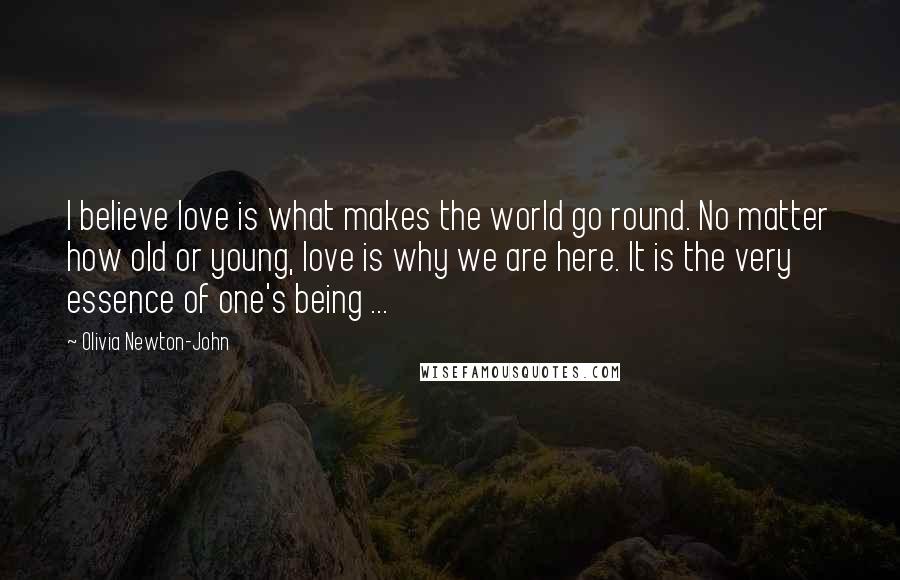 Olivia Newton-John Quotes: I believe love is what makes the world go round. No matter how old or young, love is why we are here. It is the very essence of one's being ...