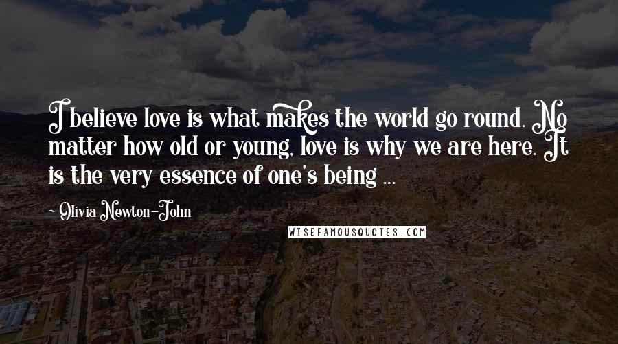 Olivia Newton-John Quotes: I believe love is what makes the world go round. No matter how old or young, love is why we are here. It is the very essence of one's being ...