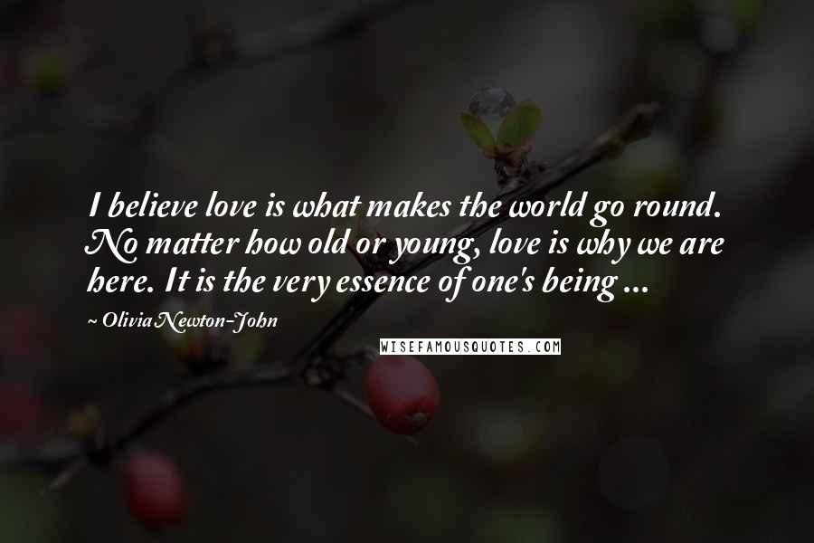 Olivia Newton-John Quotes: I believe love is what makes the world go round. No matter how old or young, love is why we are here. It is the very essence of one's being ...