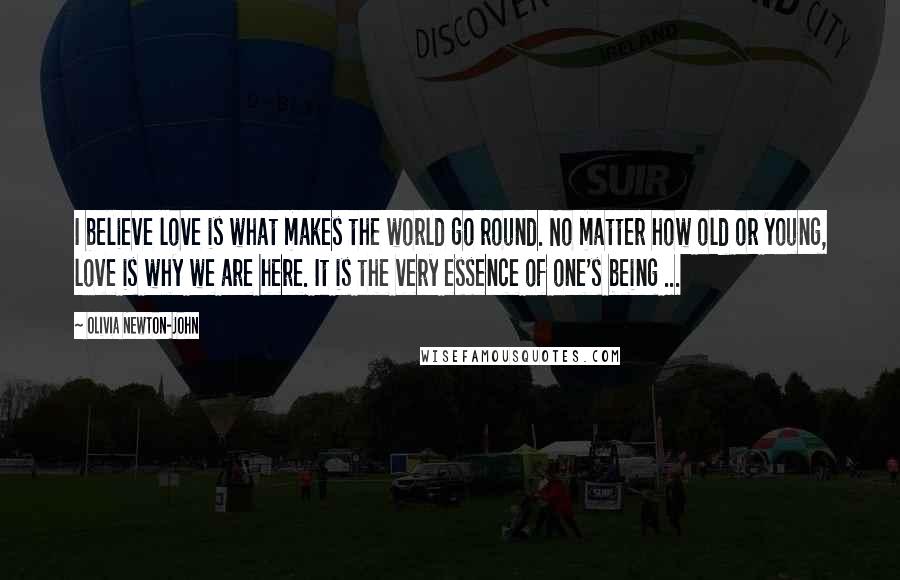 Olivia Newton-John Quotes: I believe love is what makes the world go round. No matter how old or young, love is why we are here. It is the very essence of one's being ...