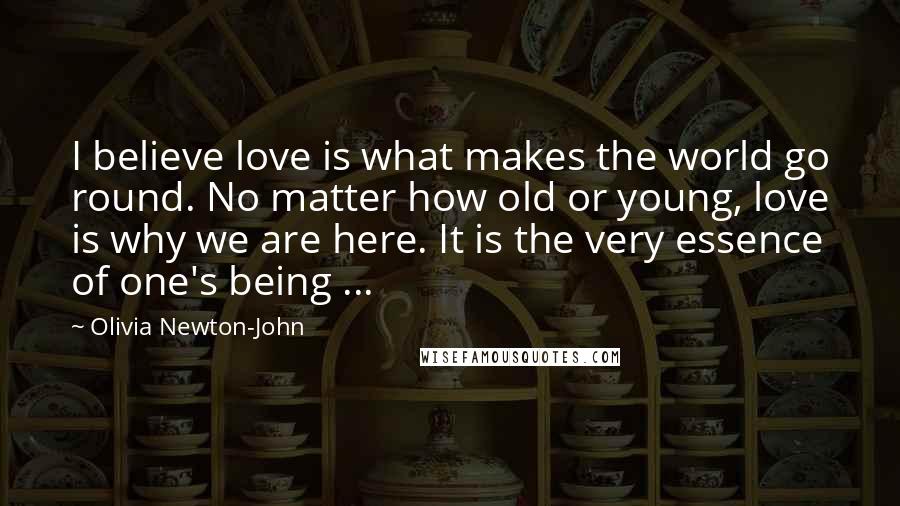 Olivia Newton-John Quotes: I believe love is what makes the world go round. No matter how old or young, love is why we are here. It is the very essence of one's being ...