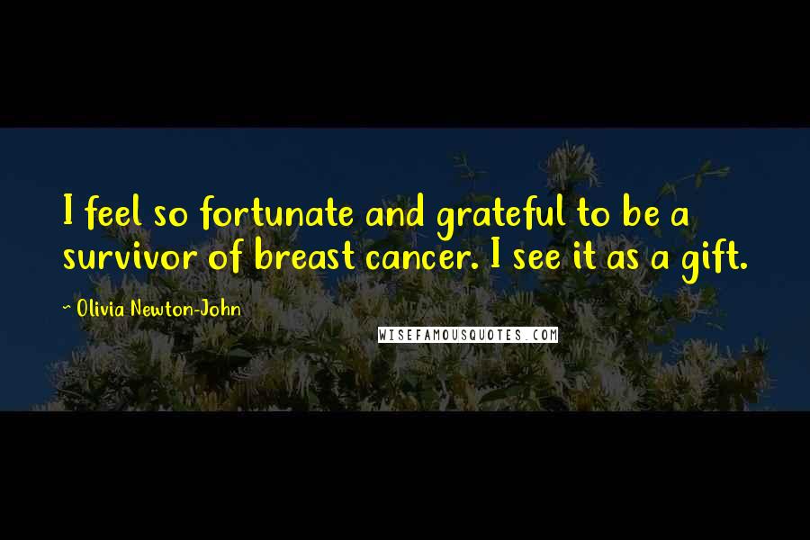 Olivia Newton-John Quotes: I feel so fortunate and grateful to be a survivor of breast cancer. I see it as a gift.