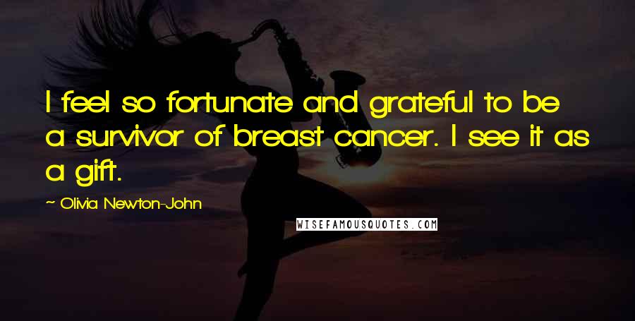 Olivia Newton-John Quotes: I feel so fortunate and grateful to be a survivor of breast cancer. I see it as a gift.