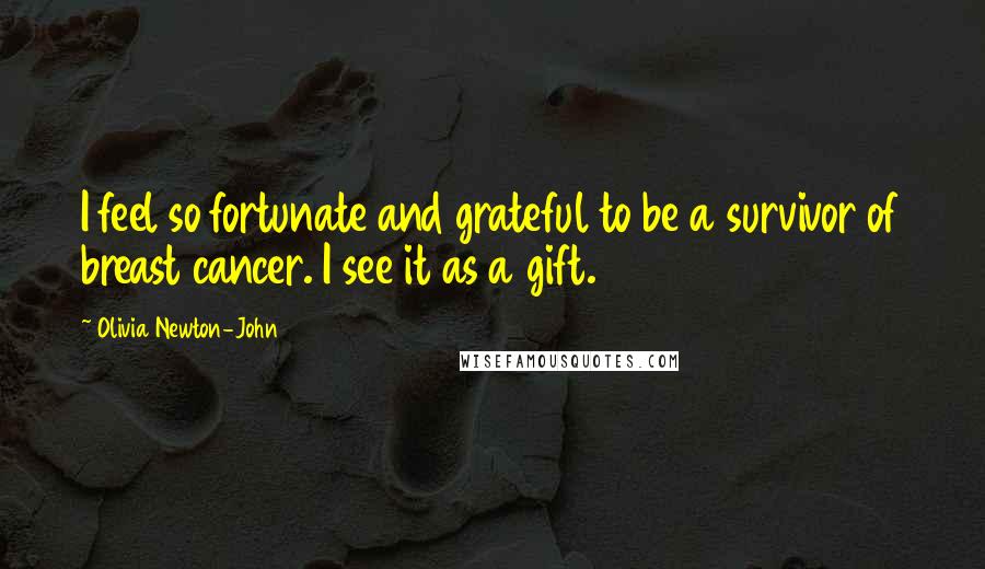 Olivia Newton-John Quotes: I feel so fortunate and grateful to be a survivor of breast cancer. I see it as a gift.