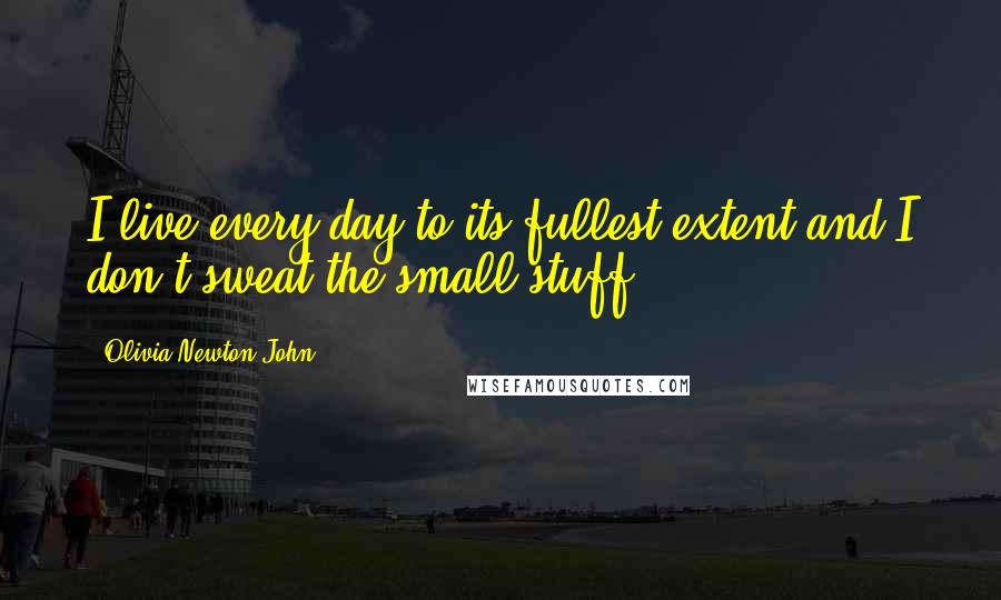 Olivia Newton-John Quotes: I live every day to its fullest extent and I don't sweat the small stuff.