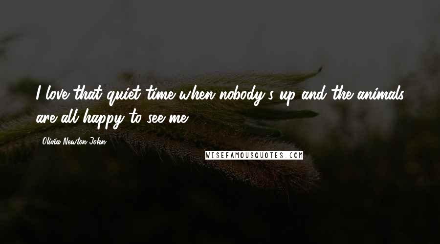 Olivia Newton-John Quotes: I love that quiet time when nobody's up and the animals are all happy to see me.