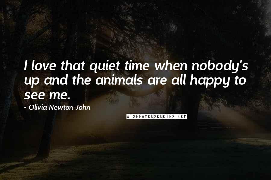 Olivia Newton-John Quotes: I love that quiet time when nobody's up and the animals are all happy to see me.