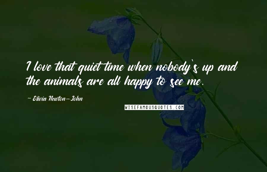 Olivia Newton-John Quotes: I love that quiet time when nobody's up and the animals are all happy to see me.