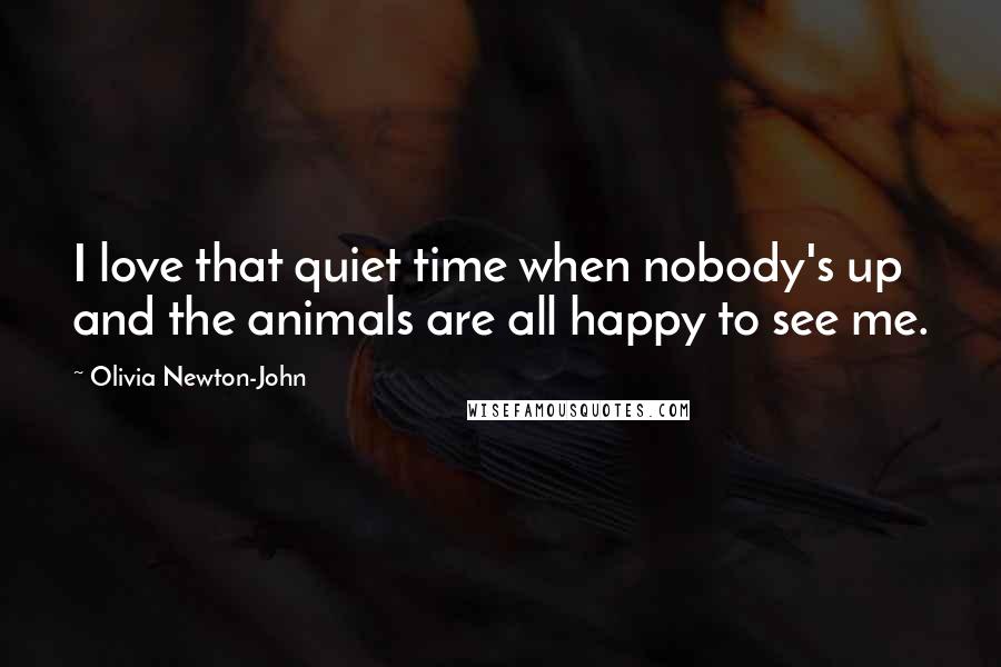 Olivia Newton-John Quotes: I love that quiet time when nobody's up and the animals are all happy to see me.