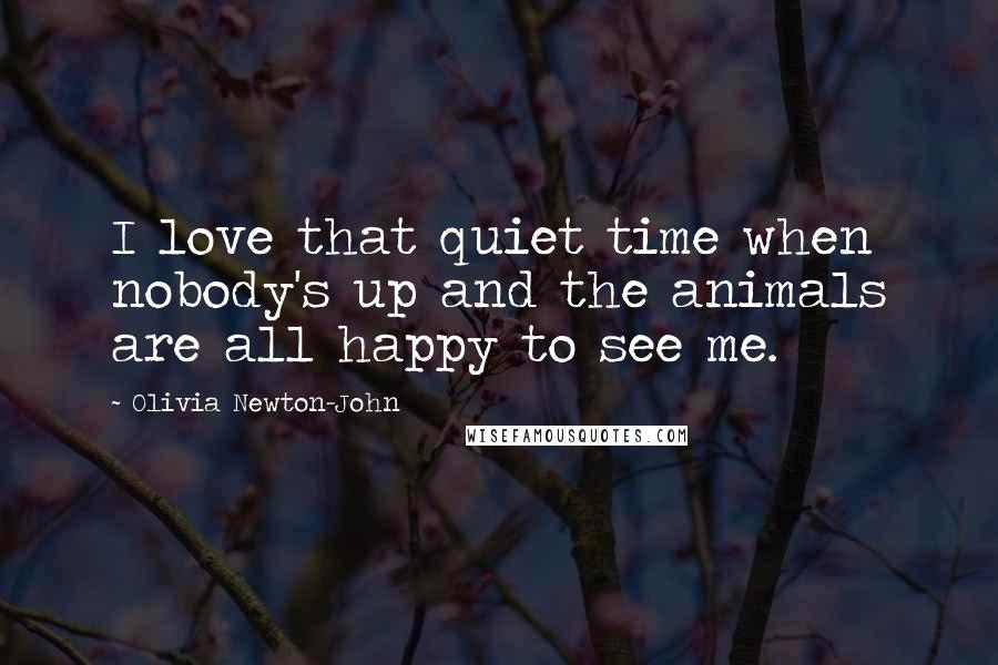 Olivia Newton-John Quotes: I love that quiet time when nobody's up and the animals are all happy to see me.