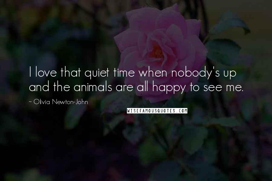 Olivia Newton-John Quotes: I love that quiet time when nobody's up and the animals are all happy to see me.