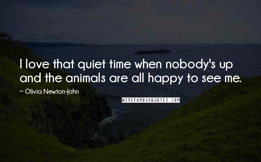 Olivia Newton-John Quotes: I love that quiet time when nobody's up and the animals are all happy to see me.