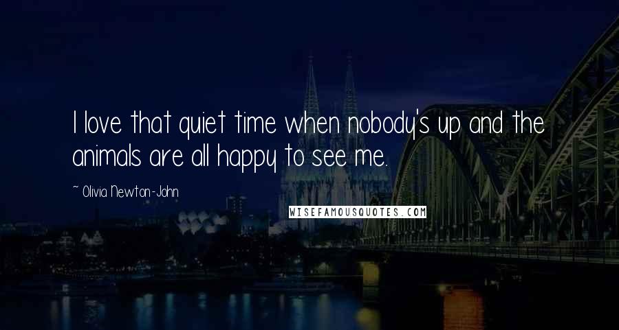 Olivia Newton-John Quotes: I love that quiet time when nobody's up and the animals are all happy to see me.