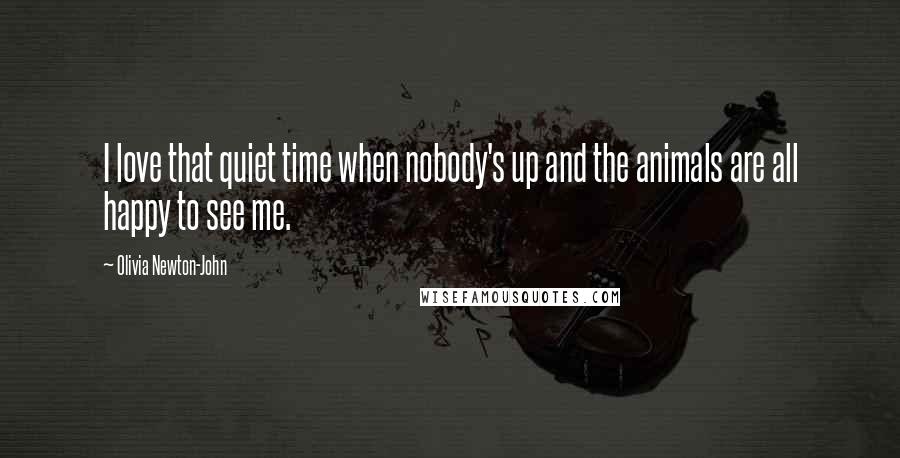 Olivia Newton-John Quotes: I love that quiet time when nobody's up and the animals are all happy to see me.