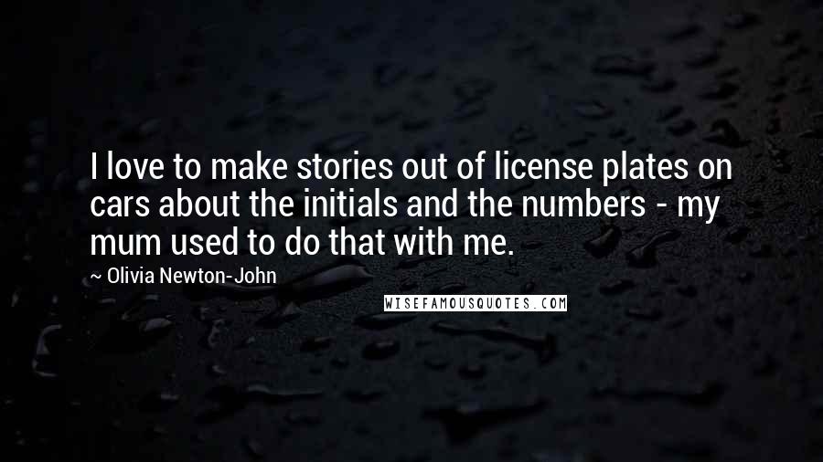 Olivia Newton-John Quotes: I love to make stories out of license plates on cars about the initials and the numbers - my mum used to do that with me.