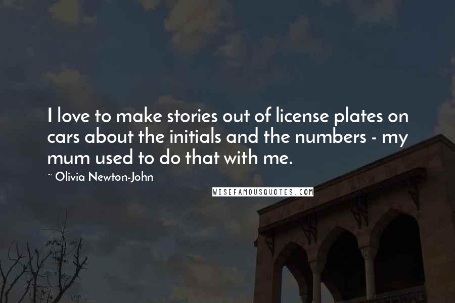 Olivia Newton-John Quotes: I love to make stories out of license plates on cars about the initials and the numbers - my mum used to do that with me.