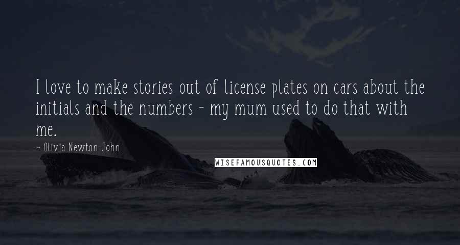 Olivia Newton-John Quotes: I love to make stories out of license plates on cars about the initials and the numbers - my mum used to do that with me.