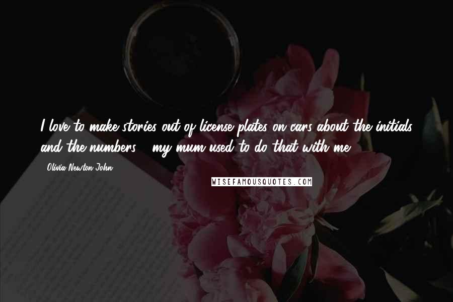 Olivia Newton-John Quotes: I love to make stories out of license plates on cars about the initials and the numbers - my mum used to do that with me.