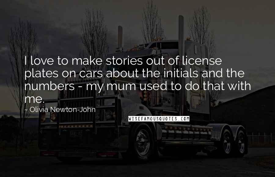 Olivia Newton-John Quotes: I love to make stories out of license plates on cars about the initials and the numbers - my mum used to do that with me.