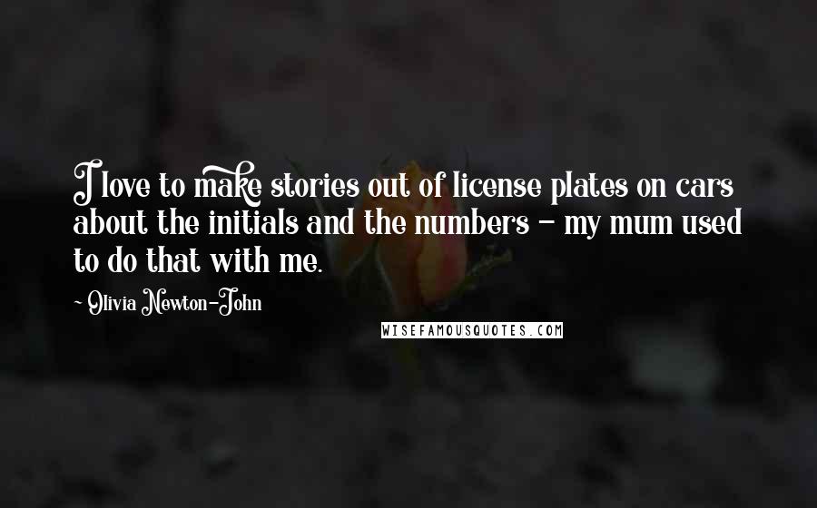 Olivia Newton-John Quotes: I love to make stories out of license plates on cars about the initials and the numbers - my mum used to do that with me.