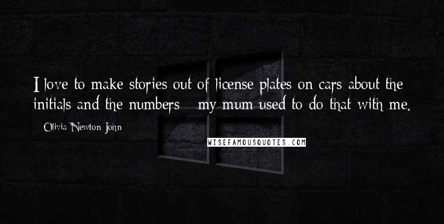 Olivia Newton-John Quotes: I love to make stories out of license plates on cars about the initials and the numbers - my mum used to do that with me.