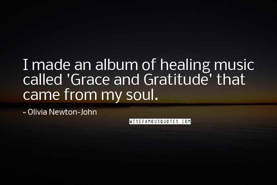 Olivia Newton-John Quotes: I made an album of healing music called 'Grace and Gratitude' that came from my soul.