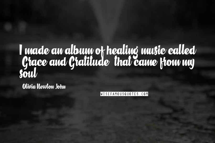 Olivia Newton-John Quotes: I made an album of healing music called 'Grace and Gratitude' that came from my soul.