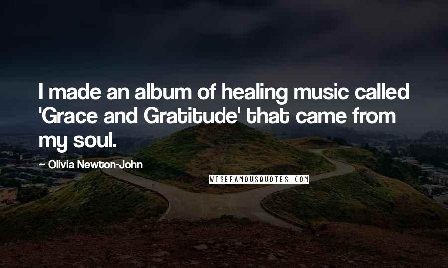 Olivia Newton-John Quotes: I made an album of healing music called 'Grace and Gratitude' that came from my soul.