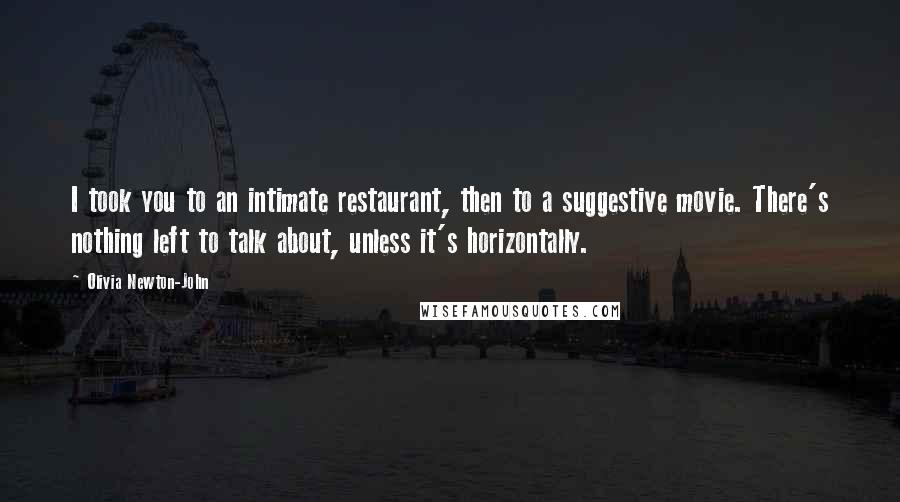 Olivia Newton-John Quotes: I took you to an intimate restaurant, then to a suggestive movie. There's nothing left to talk about, unless it's horizontally.